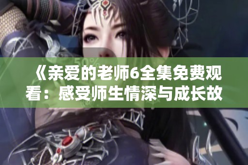 《亲爱的老师6全集免费观看：感受师生情深与成长故事》