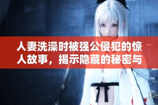 人妻洗澡时被强公侵犯的惊人故事，揭示隐藏的秘密与冲突