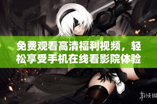 免费观看高清福利视频，轻松享受手机在线看影院体验