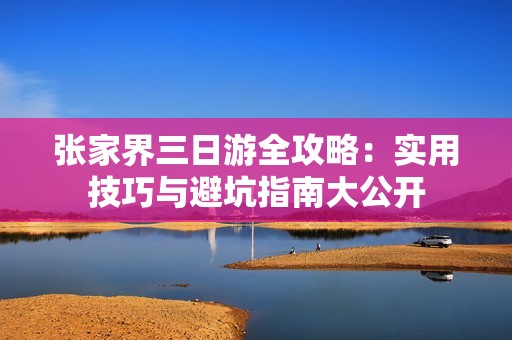 张家界三日游全攻略：实用技巧与避坑指南大公开