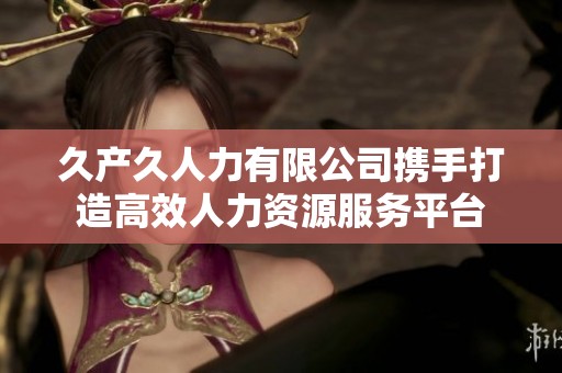 久产久人力有限公司携手打造高效人力资源服务平台