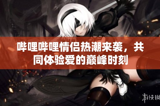 哔哩哔哩情侣热潮来袭，共同体验爱的巅峰时刻