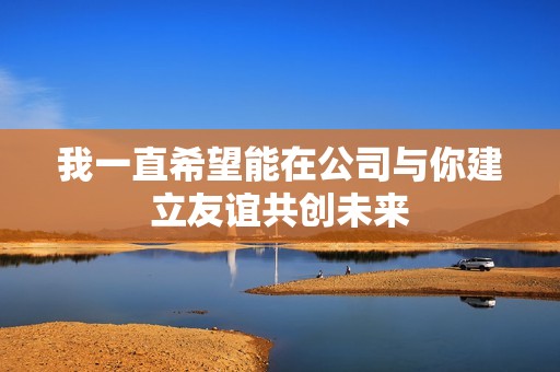 我一直希望能在公司与你建立友谊共创未来