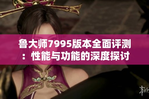 鲁大师7995版本全面评测：性能与功能的深度探讨