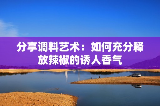 分享调料艺术：如何充分释放辣椒的诱人香气