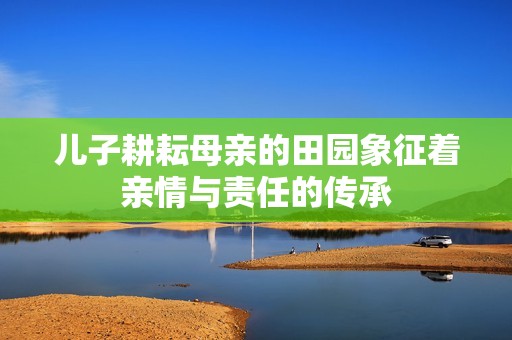 儿子耕耘母亲的田园象征着亲情与责任的传承