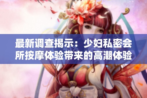 最新调查揭示：少妇私密会所按摩体验带来的高潮体验分析