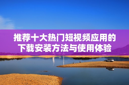 推荐十大热门短视频应用的下载安装方法与使用体验