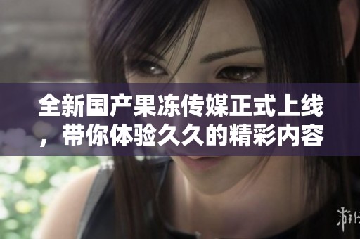 全新国产果冻传媒正式上线，带你体验久久的精彩内容