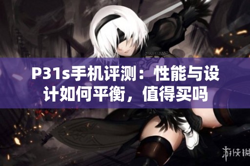 P31s手机评测：性能与设计如何平衡，值得买吗