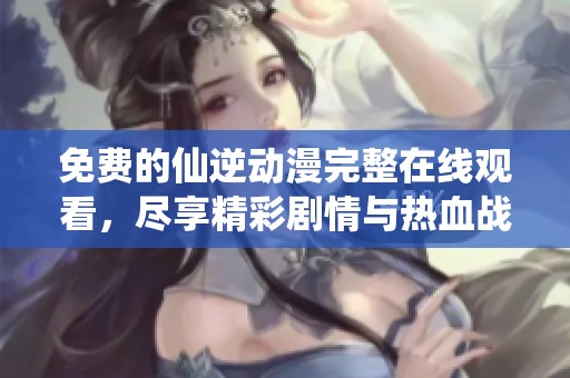免费的仙逆动漫完整在线观看，尽享精彩剧情与热血战斗
