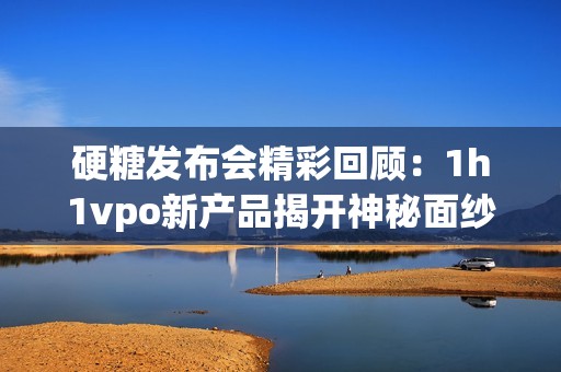 硬糖发布会精彩回顾：1h1vpo新产品揭开神秘面纱
