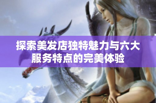 探索美发店独特魅力与六大服务特点的完美体验