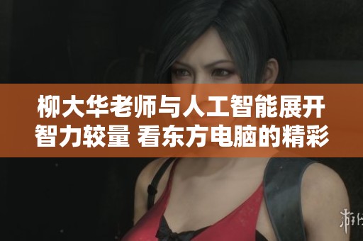 柳大华老师与人工智能展开智力较量 看东方电脑的精彩对决