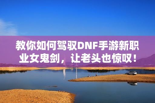 教你如何驾驭DNF手游新职业女鬼剑，让老头也惊叹！