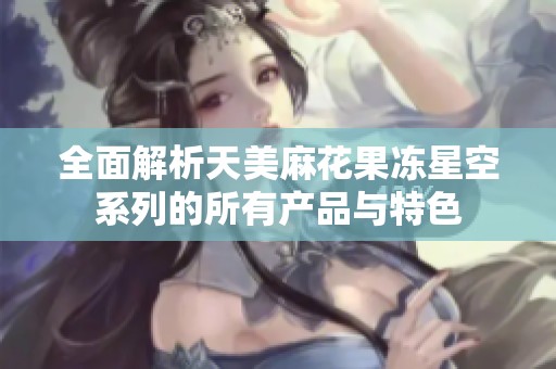 全面解析天美麻花果冻星空系列的所有产品与特色