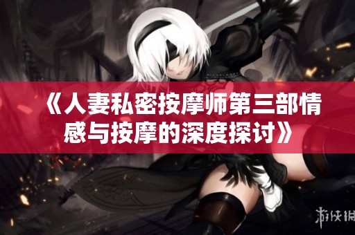 《人妻私密按摩师第三部情感与按摩的深度探讨》