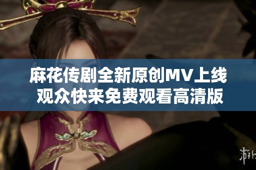 麻花传剧全新原创MV上线 观众快来免费观看高清版
