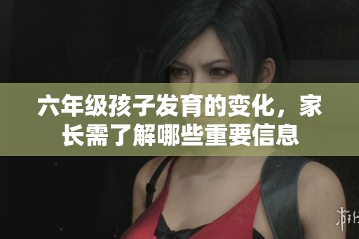 六年级孩子发育的变化，家长需了解哪些重要信息