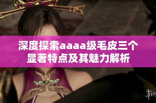 深度探索aaaa级毛皮三个显著特点及其魅力解析