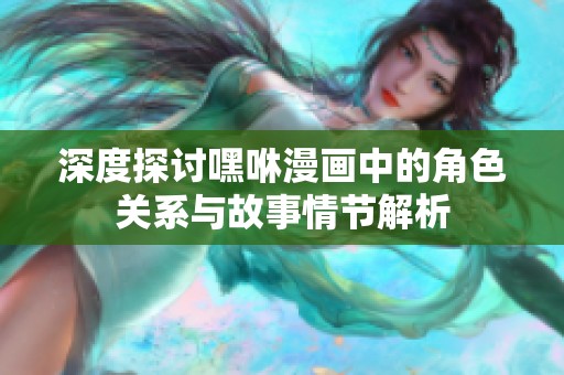 深度探讨嘿咻漫画中的角色关系与故事情节解析