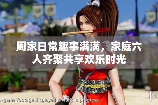 周家日常趣事满满，家庭六人齐聚共享欢乐时光