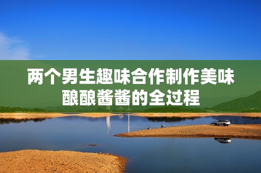 两个男生趣味合作制作美味酿酿酱酱的全过程