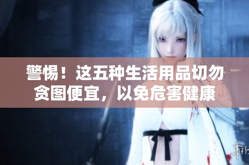 警惕！这五种生活用品切勿贪图便宜，以免危害健康