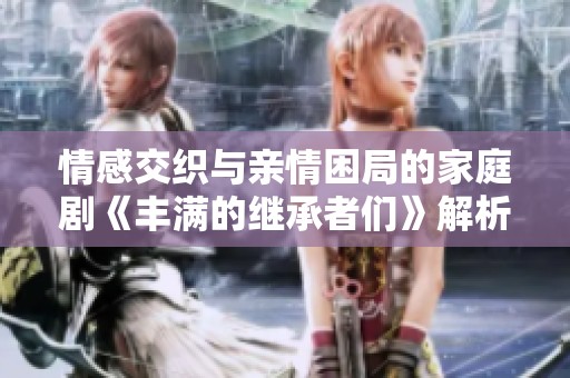 情感交织与亲情困局的家庭剧《丰满的继承者们》解析