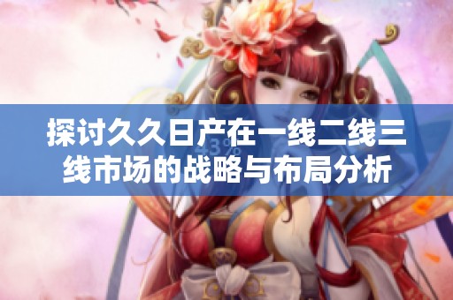 探讨久久日产在一线二线三线市场的战略与布局分析