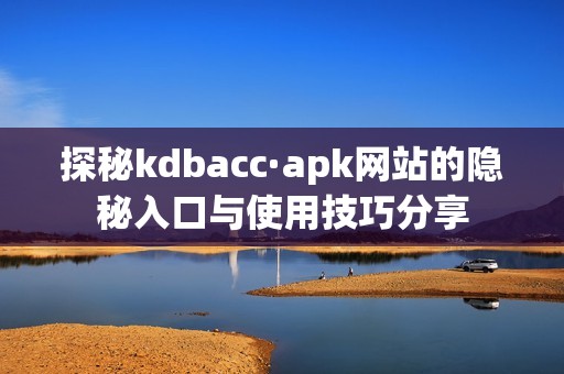 探秘kdbacc·apk网站的隐秘入口与使用技巧分享