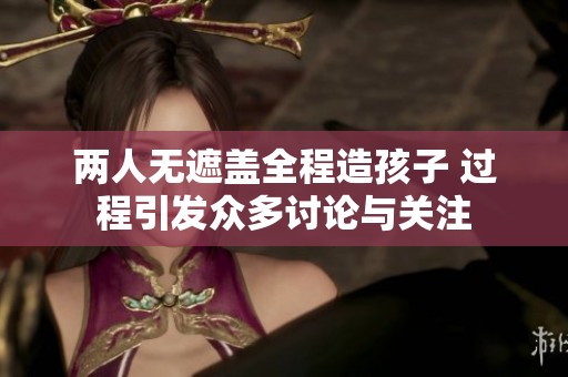 两人无遮盖全程造孩子 过程引发众多讨论与关注