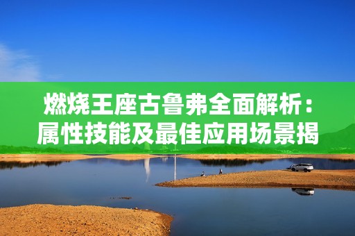 燃烧王座古鲁弗全面解析：属性技能及最佳应用场景揭秘