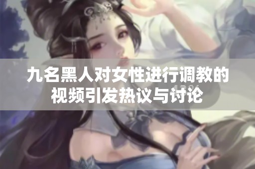 九名黑人对女性进行调教的视频引发热议与讨论
