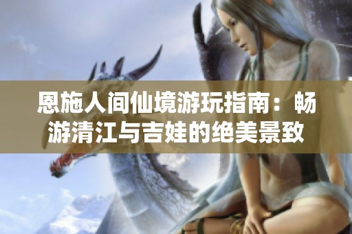 恩施人间仙境游玩指南：畅游清江与吉娃的绝美景致
