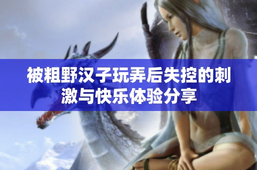 被粗野汉子玩弄后失控的刺激与快乐体验分享