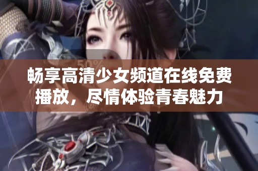 畅享高清少女频道在线免费播放，尽情体验青春魅力