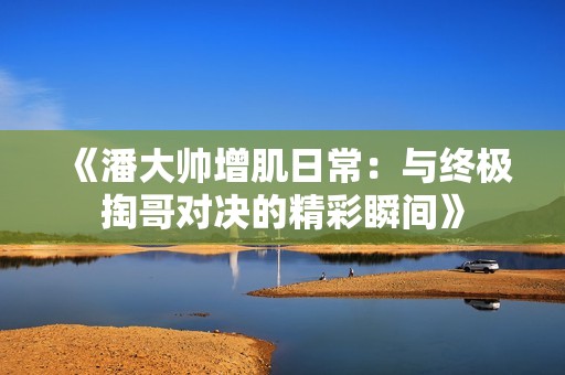 《潘大帅增肌日常：与终极掏哥对决的精彩瞬间》