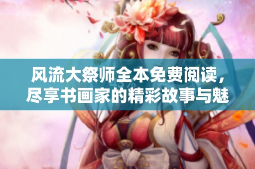 风流大祭师全本免费阅读，尽享书画家的精彩故事与魅力人生