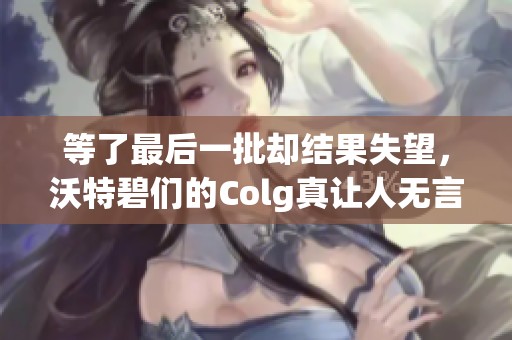等了最后一批却结果失望，沃特碧们的Colg真让人无言以对
