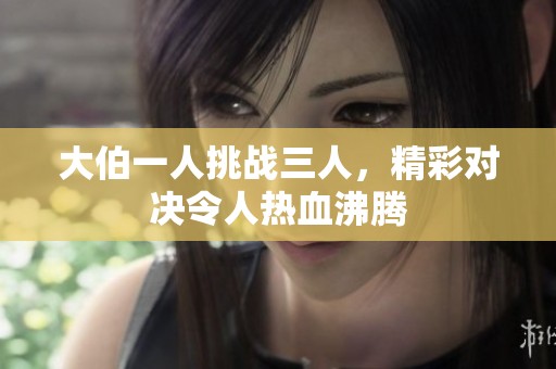 大伯一人挑战三人，精彩对决令人热血沸腾