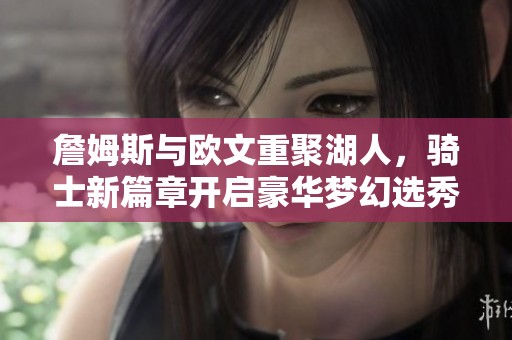 詹姆斯与欧文重聚湖人，骑士新篇章开启豪华梦幻选秀