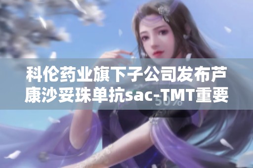 科伦药业旗下子公司发布芦康沙妥珠单抗sac-TMT重要公告