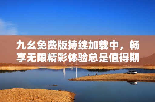 九幺免费版持续加载中，畅享无限精彩体验总是值得期待
