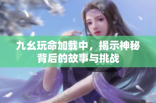 九幺玩命加载中，揭示神秘背后的故事与挑战