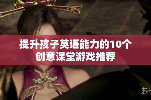 提升孩子英语能力的10个创意课堂游戏推荐