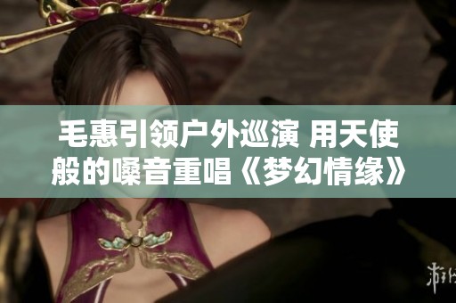 毛惠引领户外巡演 用天使般的嗓音重唱《梦幻情缘》