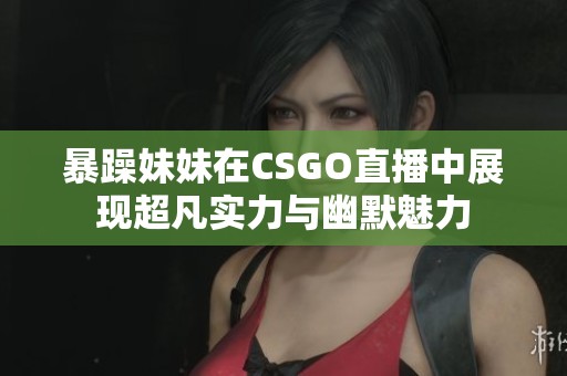 暴躁妹妹在CSGO直播中展现超凡实力与幽默魅力