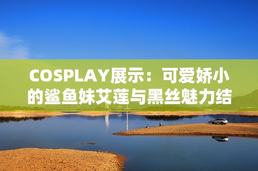 COSPLAY展示：可爱娇小的鲨鱼妹艾莲与黑丝魅力结合