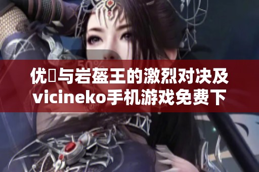 优菈与岩盔王的激烈对决及vicineko手机游戏免费下载指南